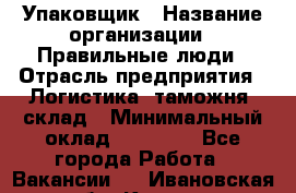 Упаковщик › Название организации ­ Правильные люди › Отрасль предприятия ­ Логистика, таможня, склад › Минимальный оклад ­ 18 000 - Все города Работа » Вакансии   . Ивановская обл.,Кохма г.